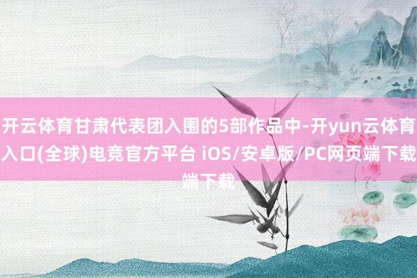 开云体育甘肃代表团入围的5部作品中-开yun云体育入口(全球)电竞官方平台 iOS/安卓版/PC网页端下载