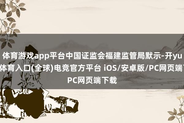 体育游戏app平台中国证监会福建监管局默示-开yun云体育入口(全球)电竞官方平台 iOS/安卓版/PC网页端下载