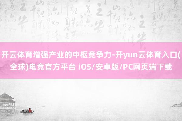 开云体育增强产业的中枢竞争力-开yun云体育入口(全球)电竞官方平台 iOS/安卓版/PC网页端下载