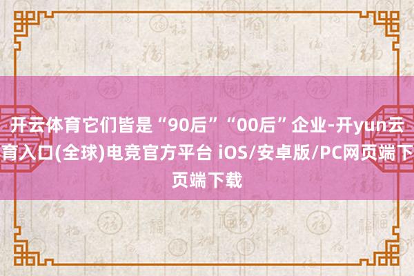 开云体育它们皆是“90后”“00后”企业-开yun云体育入口(全球)电竞官方平台 iOS/安卓版/PC网页端下载