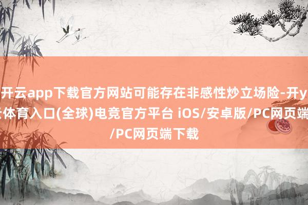 开云app下载官方网站可能存在非感性炒立场险-开yun云体育入口(全球)电竞官方平台 iOS/安卓版/PC网页端下载