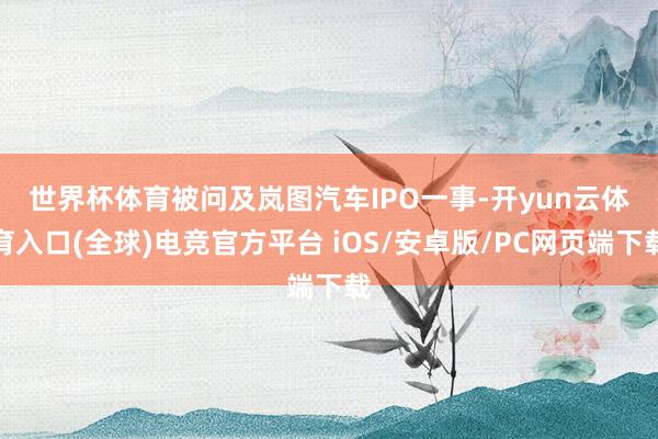 世界杯体育　　被问及岚图汽车IPO一事-开yun云体育入口(全球)电竞官方平台 iOS/安卓版/PC网页端下载