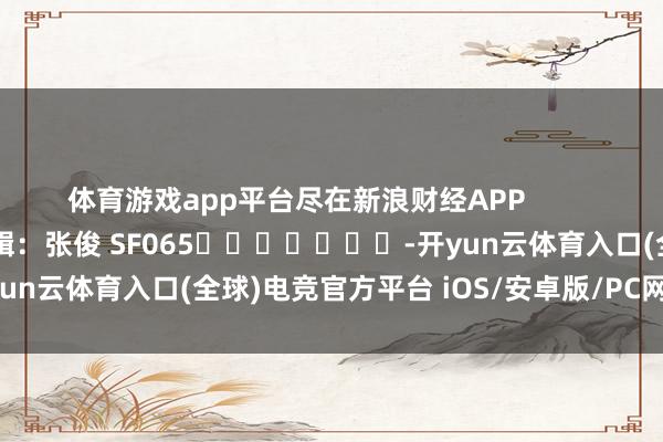 体育游戏app平台尽在新浪财经APP            						攀扯剪辑：张俊 SF065							-开yun云体育入口(全球)电竞官方平台 iOS/安卓版/PC网页端下载