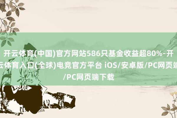 开云体育(中国)官方网站586只基金收益超80%-开yun云体育入口(全球)电竞官方平台 iOS/安卓版/PC网页端下载