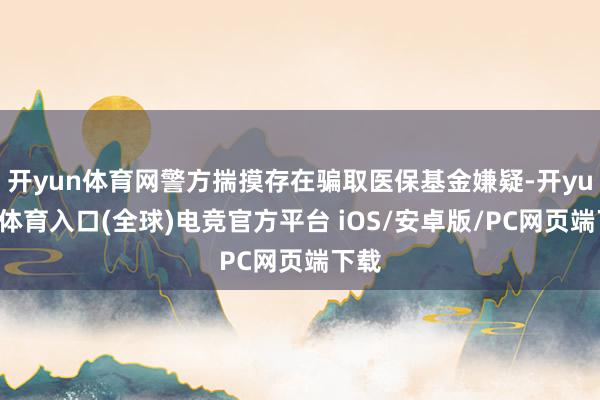开yun体育网警方揣摸存在骗取医保基金嫌疑-开yun云体育入口(全球)电竞官方平台 iOS/安卓版/PC网页端下载