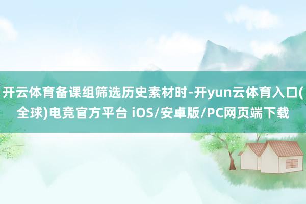 开云体育备课组筛选历史素材时-开yun云体育入口(全球)电竞官方平台 iOS/安卓版/PC网页端下载