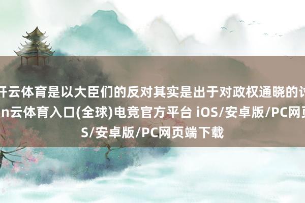 开云体育是以大臣们的反对其实是出于对政权通晓的讨论-开yun云体育入口(全球)电竞官方平台 iOS/安卓版/PC网页端下载