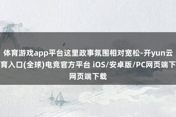 体育游戏app平台这里政事氛围相对宽松-开yun云体育入口(全球)电竞官方平台 iOS/安卓版/PC网页端下载