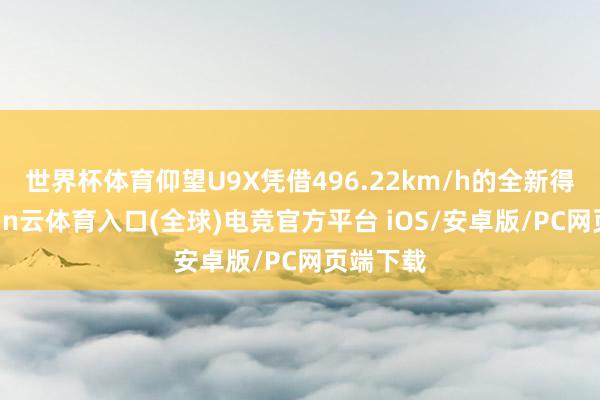 世界杯体育仰望U9X凭借496.22km/h的全新得益-开yun云体育入口(全球)电竞官方平台 iOS/安卓版/PC网页端下载