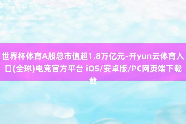 世界杯体育A股总市值超1.8万亿元-开yun云体育入口(全球)电竞官方平台 iOS/安卓版/PC网页端下载