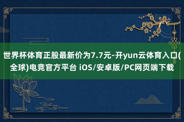 世界杯体育正股最新价为7.7元-开yun云体育入口(全球)电竞官方平台 iOS/安卓版/PC网页端下载