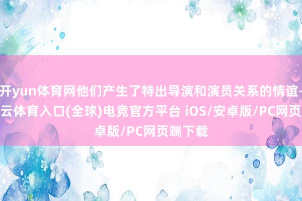 开yun体育网他们产生了特出导演和演员关系的情谊-开yun云体育入口(全球)电竞官方平台 iOS/安卓版/PC网页端下载