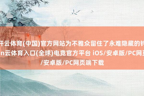 开云体育(中国)官方网站为不雅众留住了永难隐藏的钤记-开yun云体育入口(全球)电竞官方平台 iOS/安卓版/PC网页端下载
