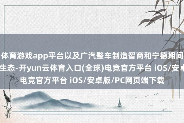 体育游戏app平台以及广汽整车制造智商和宁德期间的电板技巧及换电生态-开yun云体育入口(全球)电竞官方平台 iOS/安卓版/PC网页端下载