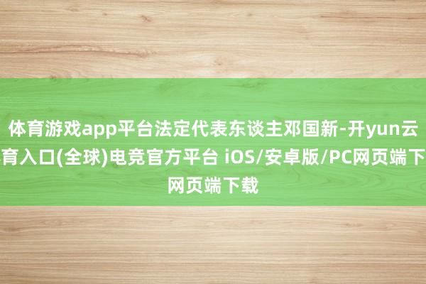 体育游戏app平台法定代表东谈主邓国新-开yun云体育入口(全球)电竞官方平台 iOS/安卓版/PC网页端下载