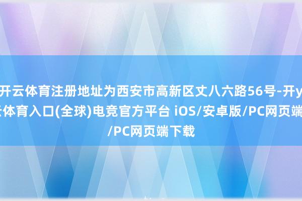 开云体育注册地址为西安市高新区丈八六路56号-开yun云体育入口(全球)电竞官方平台 iOS/安卓版/PC网页端下载