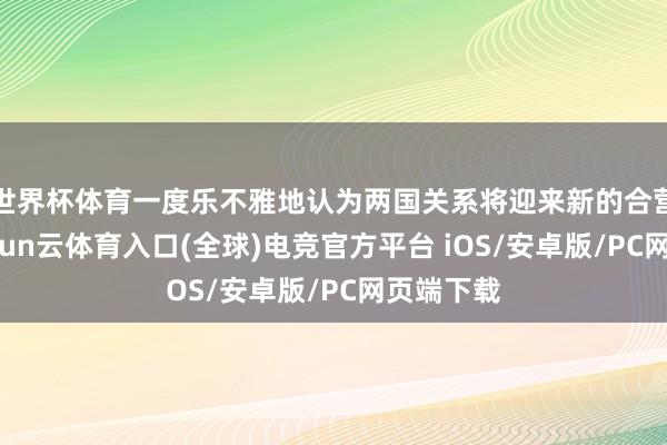 世界杯体育一度乐不雅地认为两国关系将迎来新的合营契机-开yun云体育入口(全球)电竞官方平台 iOS/安卓版/PC网页端下载