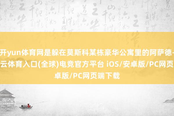 开yun体育网是躲在莫斯科某栋豪华公寓里的阿萨德-开yun云体育入口(全球)电竞官方平台 iOS/安卓版/PC网页端下载