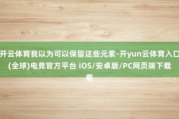 开云体育我以为可以保留这些元素-开yun云体育入口(全球)电竞官方平台 iOS/安卓版/PC网页端下载