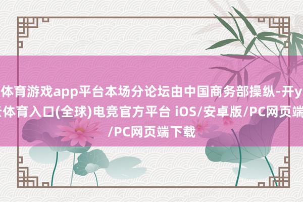 体育游戏app平台本场分论坛由中国商务部操纵-开yun云体育入口(全球)电竞官方平台 iOS/安卓版/PC网页端下载