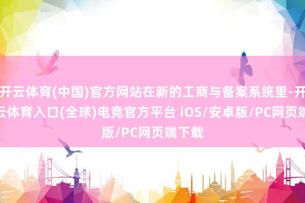 开云体育(中国)官方网站在新的工商与备案系统里-开yun云体育入口(全球)电竞官方平台 iOS/安卓版/PC网页端下载