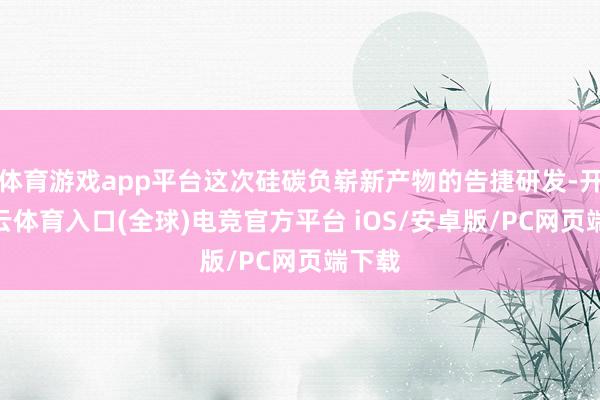 体育游戏app平台这次硅碳负崭新产物的告捷研发-开yun云体育入口(全球)电竞官方平台 iOS/安卓版/PC网页端下载