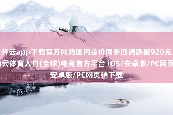 开云app下载官方网站国内金价同步回调跌破920元-开yun云体育入口(全球)电竞官方平台 iOS/安卓版/PC网页端下载