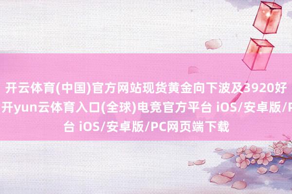 开云体育(中国)官方网站现货黄金向下波及3920好意思元/盎司-开yun云体育入口(全球)电竞官方平台 iOS/安卓版/PC网页端下载