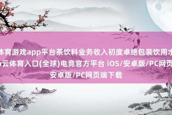体育游戏app平台茶饮料业务收入初度卓绝包装饮用水-开yun云体育入口(全球)电竞官方平台 iOS/安卓版/PC网页端下载