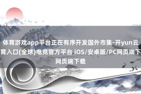 体育游戏app平台正在有序开发国外市集-开yun云体育入口(全球)电竞官方平台 iOS/安卓版/PC网页端下载