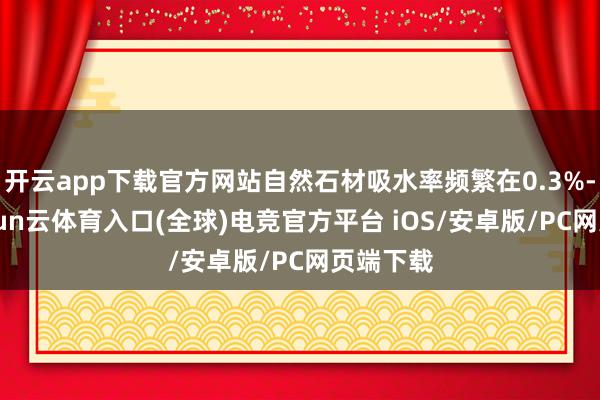 开云app下载官方网站自然石材吸水率频繁在0.3%-1%-开yun云体育入口(全球)电竞官方平台 iOS/安卓版/PC网页端下载
