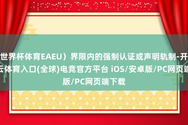 世界杯体育EAEU）界限内的强制认证或声明轨制-开yun云体育入口(全球)电竞官方平台 iOS/安卓版/PC网页端下载